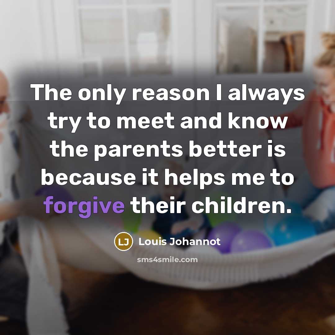 “The only reason I always try to meet and know the parents better is because it helps me to forgive their children.” quote by Louis Johannot