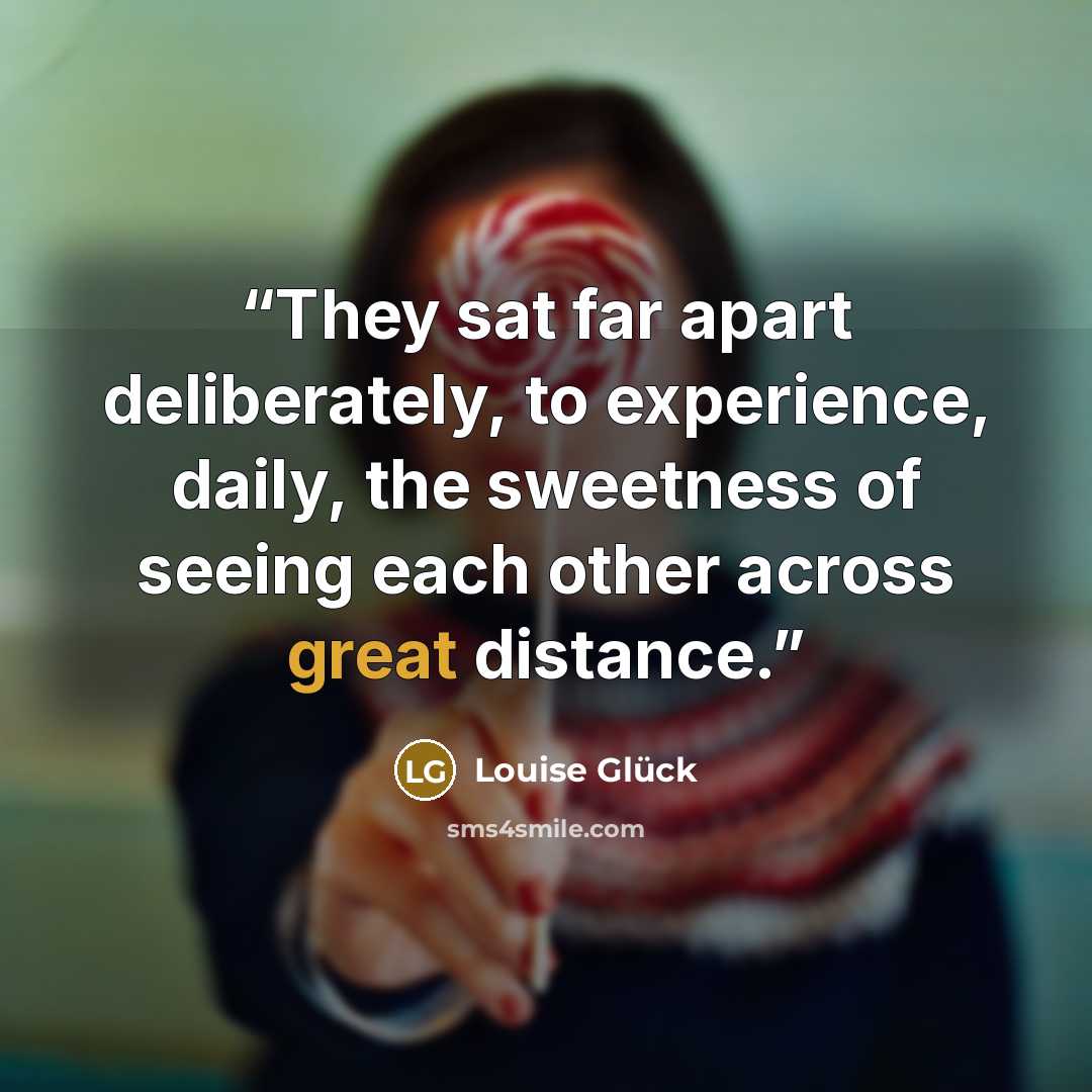 “They sat far apart deliberately, to experience, daily, the sweetness of seeing each other across great distance.” quote by Louise Glück