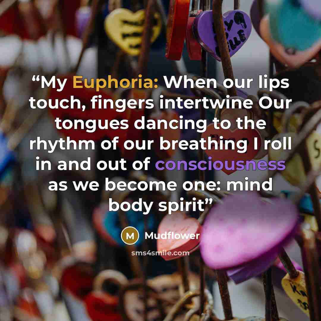 “My Euphoria: When our lips touch, fingers intertwine Our tongues dancing to the rhythm of our breathing I roll in and out of consciousness as we become one: mind body spirit” quote by Mudflower