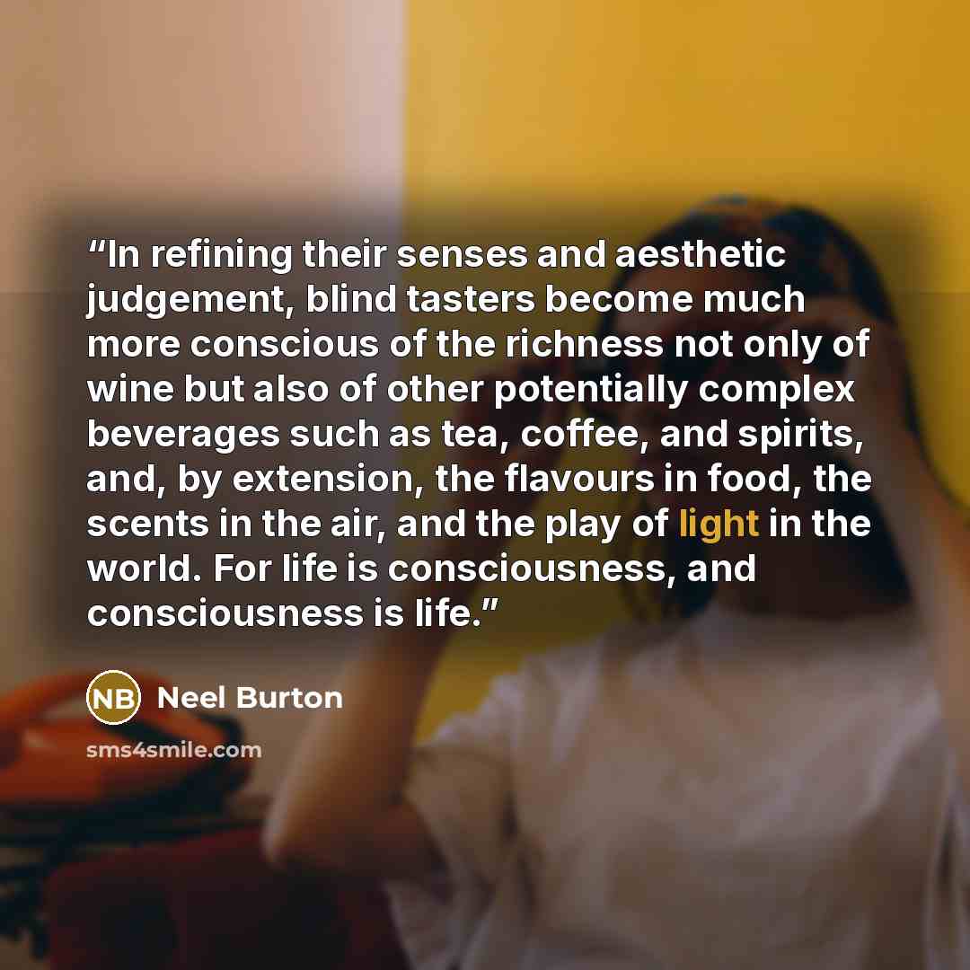 “In refining their senses and aesthetic judgement, blind tasters become much more conscious of the richness not only of wine but also of other potentially complex beverages such as tea, coffee, and spirits, and, by extension, the flavours in food, the scents in the air, and the play of light in the…” quote by Neel Burton