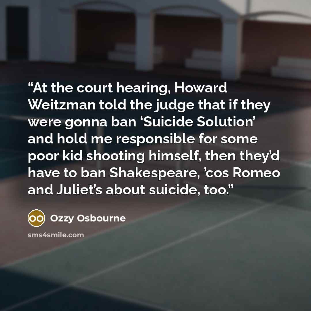 “At the court hearing, Howard Weitzman told the judge that if they were gonna ban ‘Suicide Solution’ and hold me responsible for some poor kid shooting himself, then they’d have to ban Shakespeare, ’cos Romeo and Juliet’s about suicide, too.” quote by Ozzy Osbourne