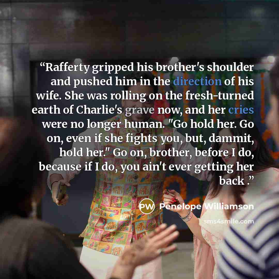 “Rafferty gripped his brother's shoulder and pushed him in the direction of his wife. She was rolling on the fresh-turned earth of Charlie's grave now, and her cries were no longer human. "Go hold her. Go on, even if she fights you, but, dammit, hold her." Go on, brother, before I do, because if I…” quote by Penelope Williamson