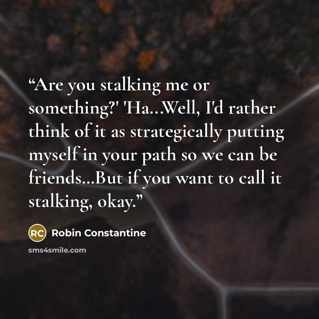 “Are you stalking me or something?' 'Ha...Well, I'd rather think of it as strategically putting myself in your path so we can be friends…But if you want to call it stalking, okay.” quote by Robin Constantine