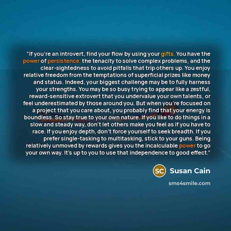 “If you’re an introvert, find your flow by using your gifts. You have the power of persistence, the tenacity to solve complex problems, and the clear-sightedness to avoid pitfalls that trip others up. You enjoy relative freedom from the temptations of superficial prizes like money and status…” quote by Susan Cain