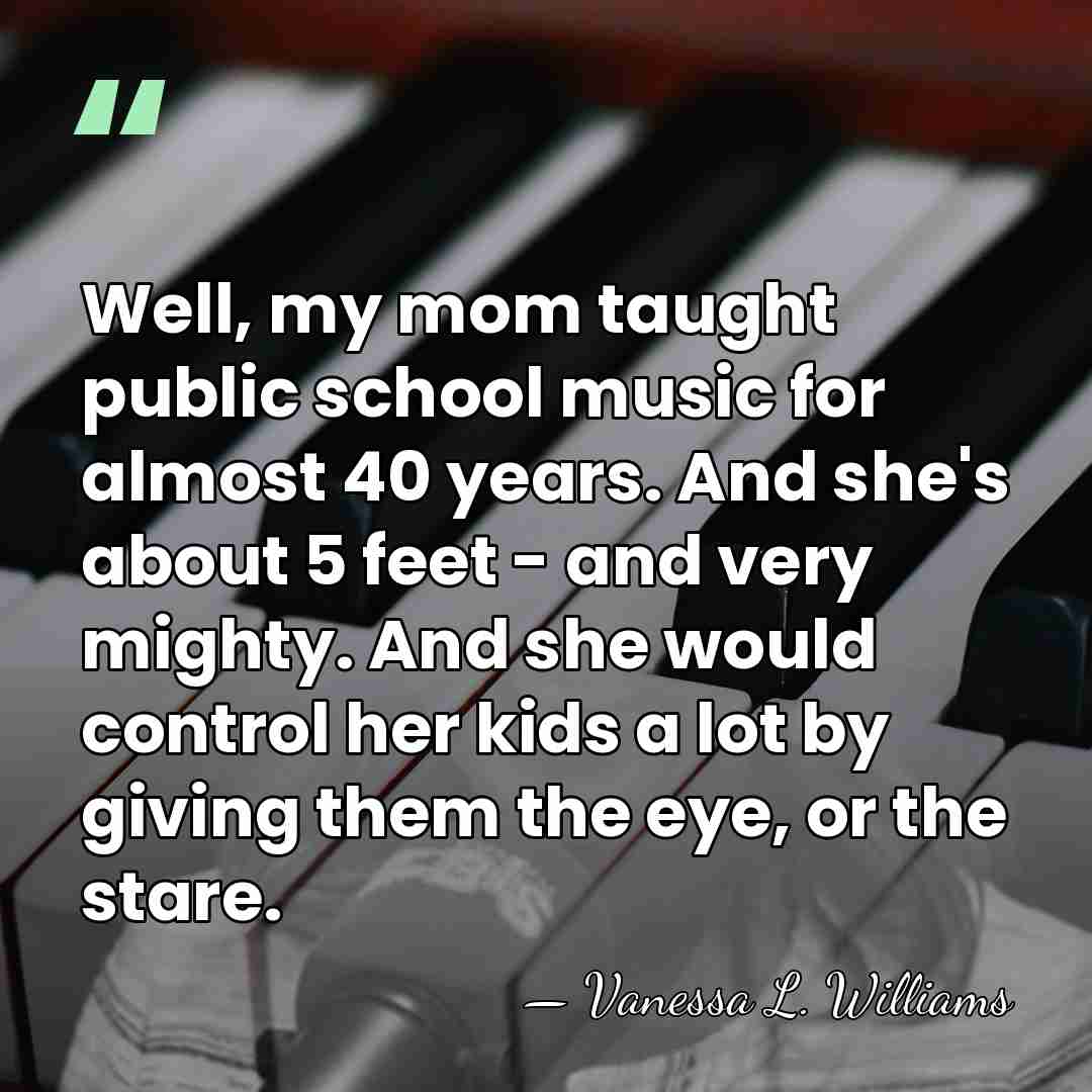 Well, my mom taught public school music for almost 40 years. And&hellip; - Vanessa L. Williams