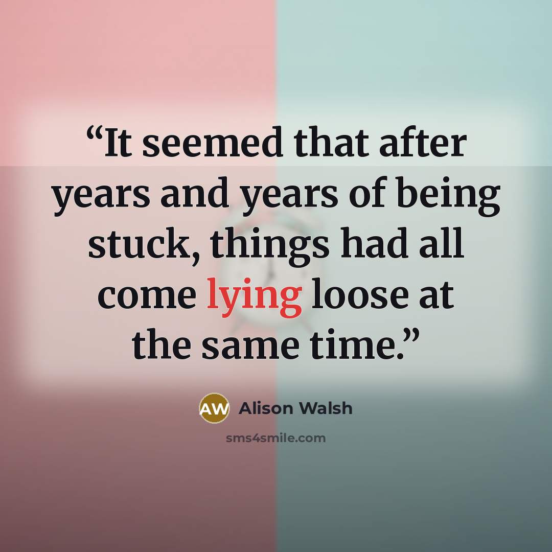 “It seemed that after years and years of being stuck, things had all come lying loose at the same time.” quote by Alison Walsh