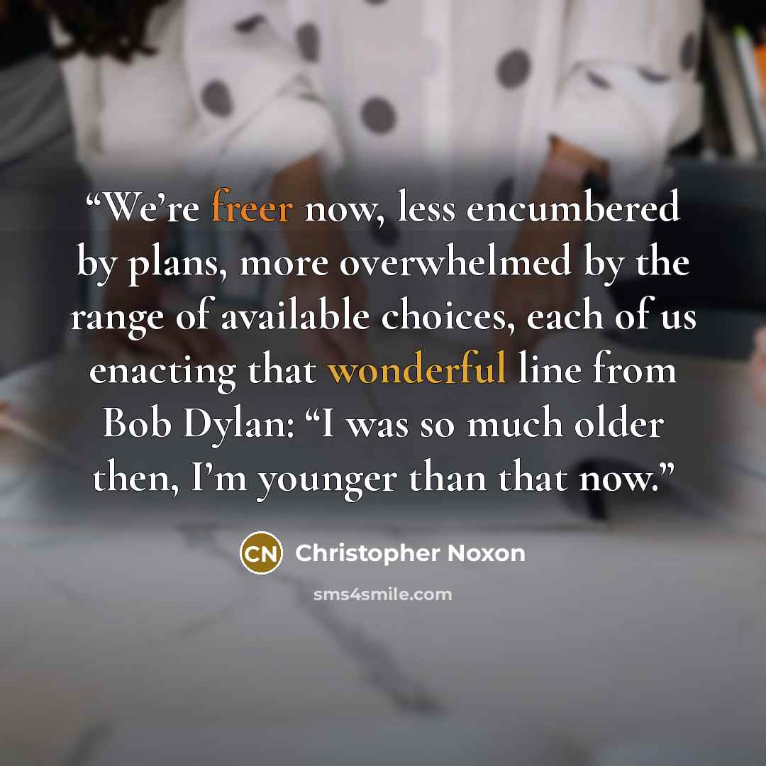 “We’re freer now, less encumbered by plans, more overwhelmed by the range of available choices, each of us enacting that wonderful line from Bob Dylan: “I was so much older then, I’m younger than that now.” quote by Christopher Noxon