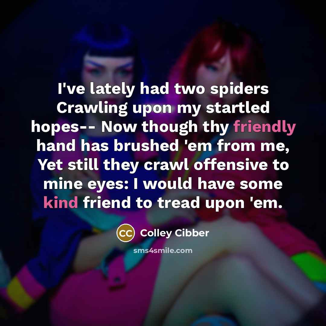 “I've lately had two spiders Crawling upon my startled hopes-- Now though thy friendly hand has brushed 'em from me, Yet still they crawl offensive to mine eyes: I would have some kind friend to tread upon 'em.” quote by Colley Cibber