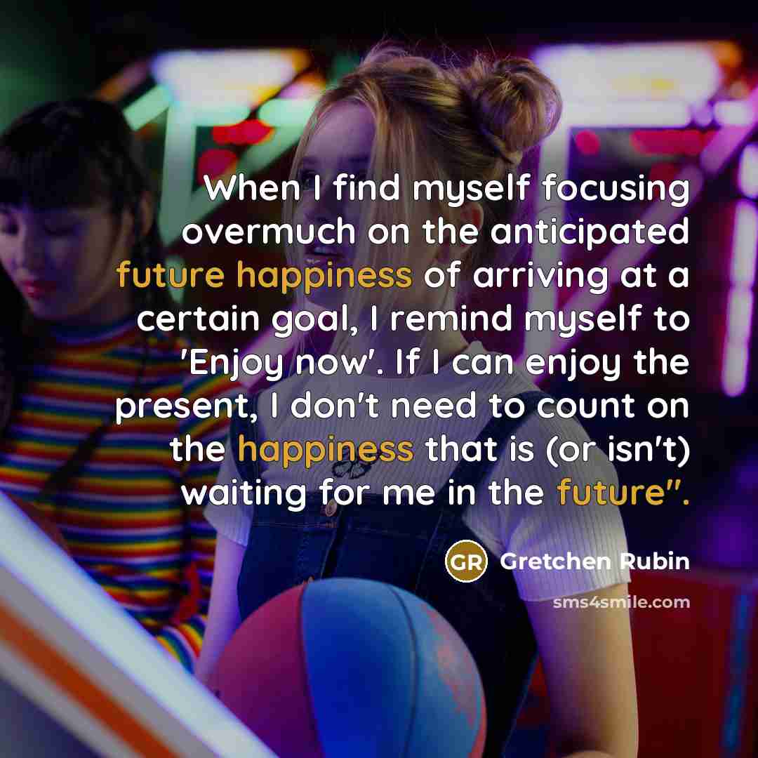 “When I find myself focusing overmuch on the anticipated future happiness of arriving at a certain goal, I remind myself to 'Enjoy now'. If I can enjoy the present, I don't need to count on the happiness that is (or isn't) waiting for me in the future".” quote by Gretchen Rubin