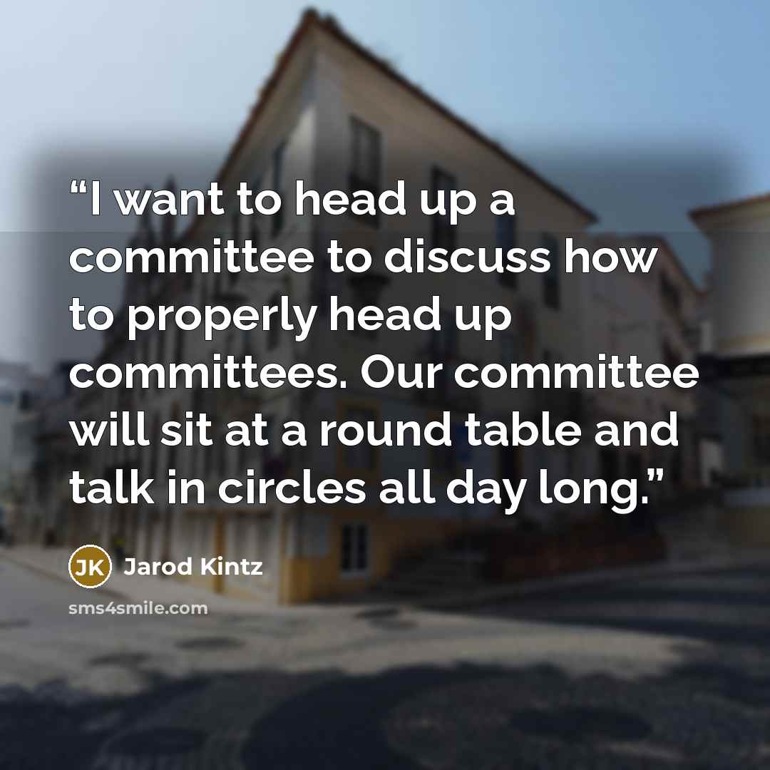 “I want to head up a committee to discuss how to properly head up committees. Our committee will sit at a round table and talk in circles all day long.” quote by Jarod Kintz