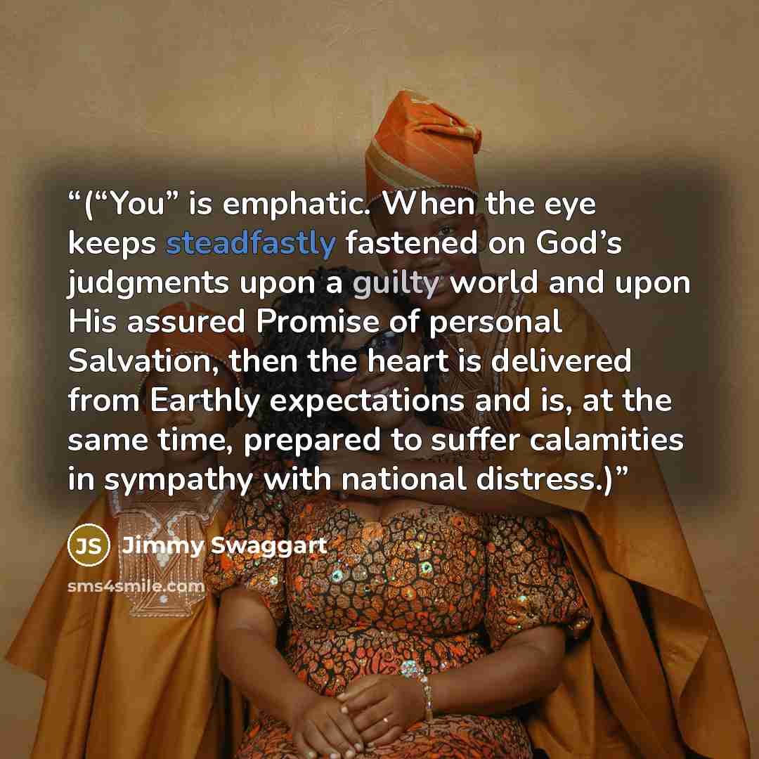 “(“You” is emphatic. When the eye keeps steadfastly fastened on God’s judgments upon a guilty world and upon His assured Promise of personal Salvation, then the heart is delivered from Earthly expectations and is, at the same time, prepared to suffer calamities in sympathy with national distress.)” quote by Jimmy Swaggart