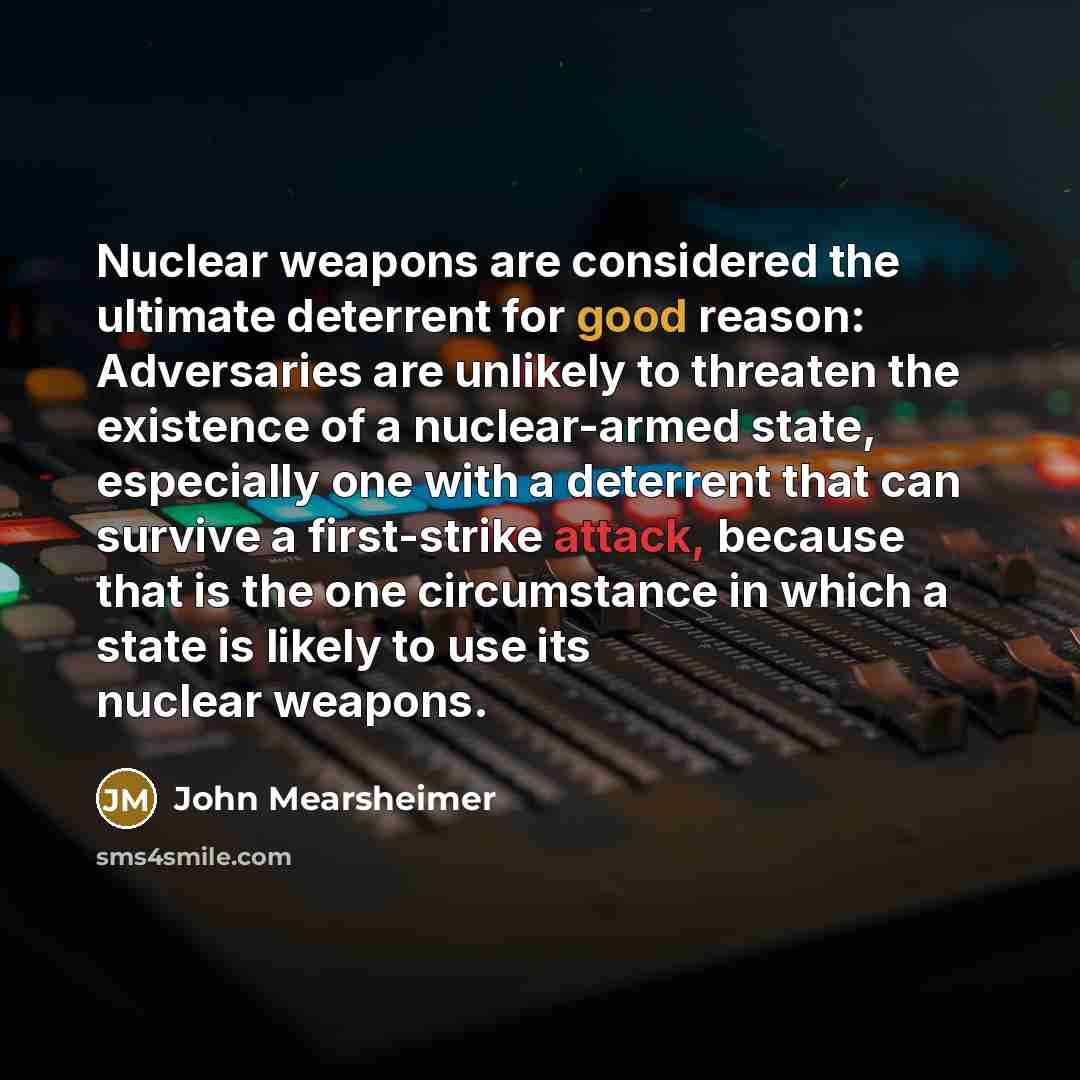 “Nuclear weapons are considered the ultimate deterrent for good reason: Adversaries are unlikely to threaten the existence of a nuclear-armed state, especially one with a deterrent that can survive a first-strike attack, because that is the one circumstance in which a state is likely to use its…” quote by John Mearsheimer