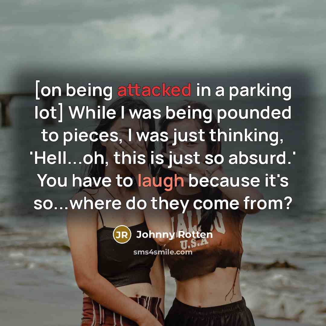 “[on being attacked in a parking lot] While I was being pounded to pieces, I was just thinking, 'Hell...oh, this is just so absurd.' You have to laugh because it's so...where do they come from?” quote by Johnny Rotten
