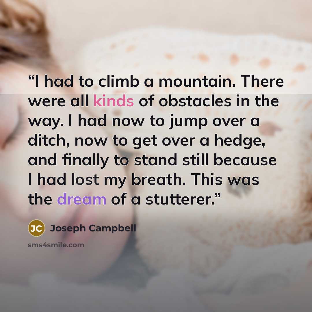 “I had to climb a mountain. There were all kinds of obstacles in the way. I had now to jump over a ditch, now to get over a hedge, and finally to stand still because I had lost my breath. This was the dream of a stutterer.” quote by Joseph Campbell