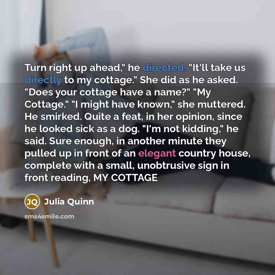 “Turn right up ahead," he directed. "It'll take us directly to my cottage." She did as he asked. "Does your cottage have a name?" "My Cottage." "I might have known," she muttered. He smirked. Quite a feat, in her opinion, since he looked sick as a dog. "I'm not kidding," he said. Sure enough, in…” quote by Julia Quinn