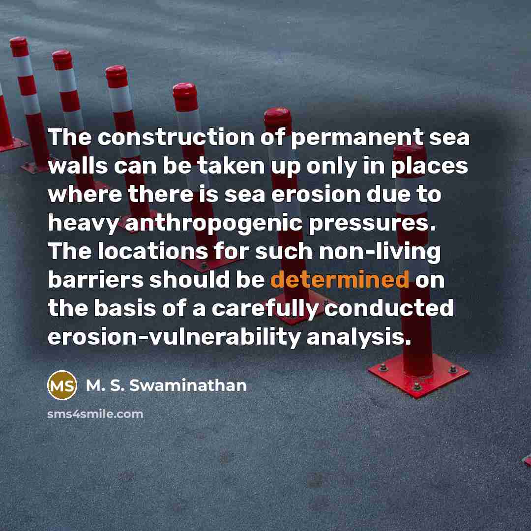 “The construction of permanent sea walls can be taken up only in places where there is sea erosion due to heavy anthropogenic pressures. The locations for such non-living barriers should be determined on the basis of a carefully conducted erosion-vulnerability analysis.” quote by M. S. Swaminathan