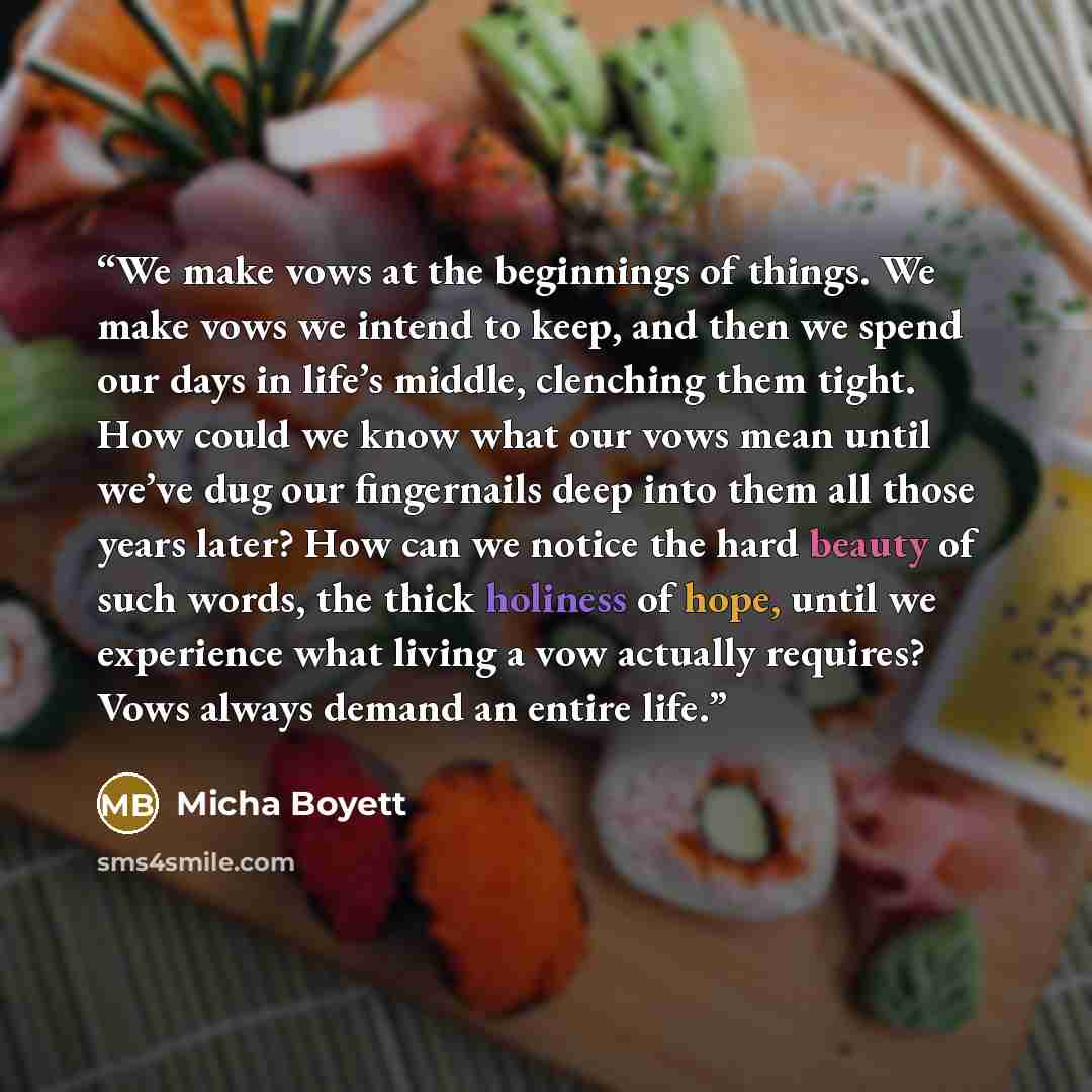 “We make vows at the beginnings of things. We make vows we intend to keep, and then we spend our days in life’s middle, clenching them tight. How could we know what our vows mean until we’ve dug our fingernails deep into them all those years later? How can we notice the hard beauty of such words…” quote by Micha Boyett