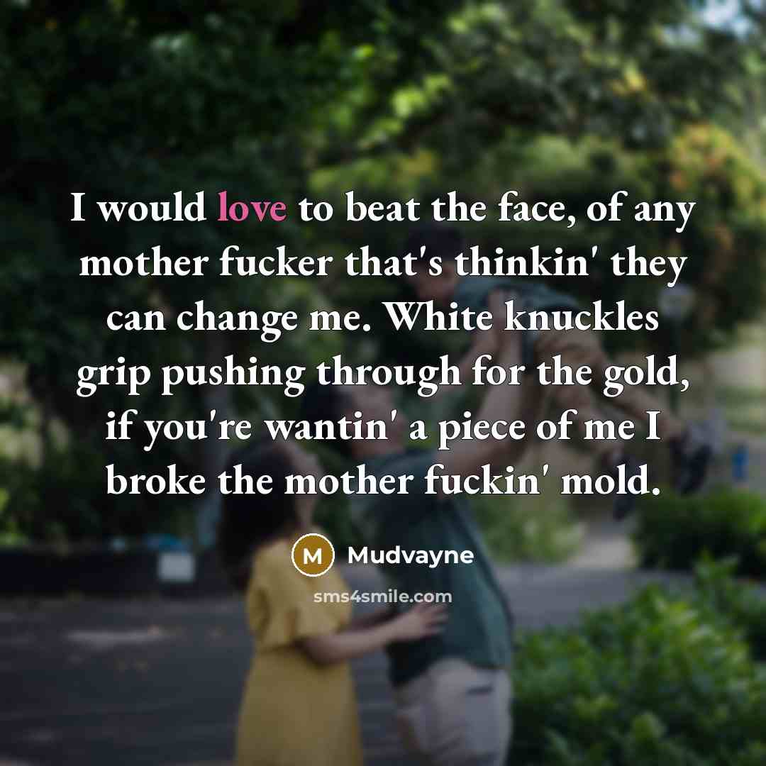 “I would love to beat the face, of any mother fucker that's thinkin' they can change me. White knuckles grip pushing through for the gold, if you're wantin' a piece of me I broke the mother fuckin' mold.” quote by Mudvayne