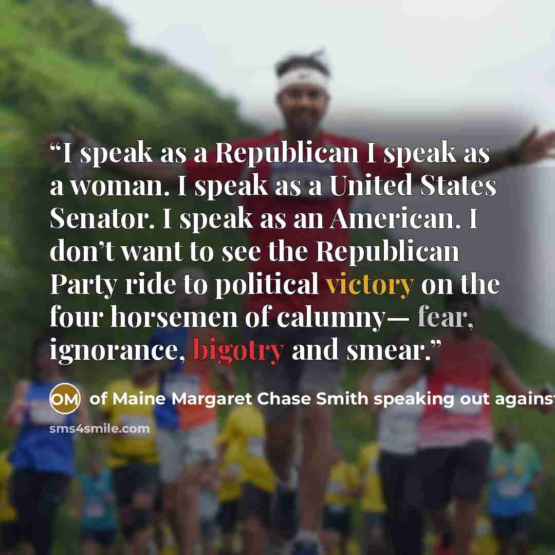 “I speak as a Republican I speak as a woman. I speak as a United States Senator. I speak as an American. I don’t want to see the Republican Party ride to political victory on the four horsemen of calumny— fear, ignorance, bigotry and smear.” quote by of Maine Margaret Chase Smith speaking out against Joseph McCarthy