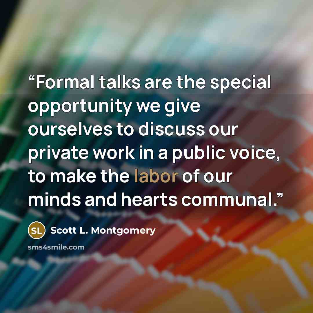 “Formal talks are the special opportunity we give ourselves to discuss our private work in a public voice, to make the labor of our minds and hearts communal.” quote by Scott L. Montgomery