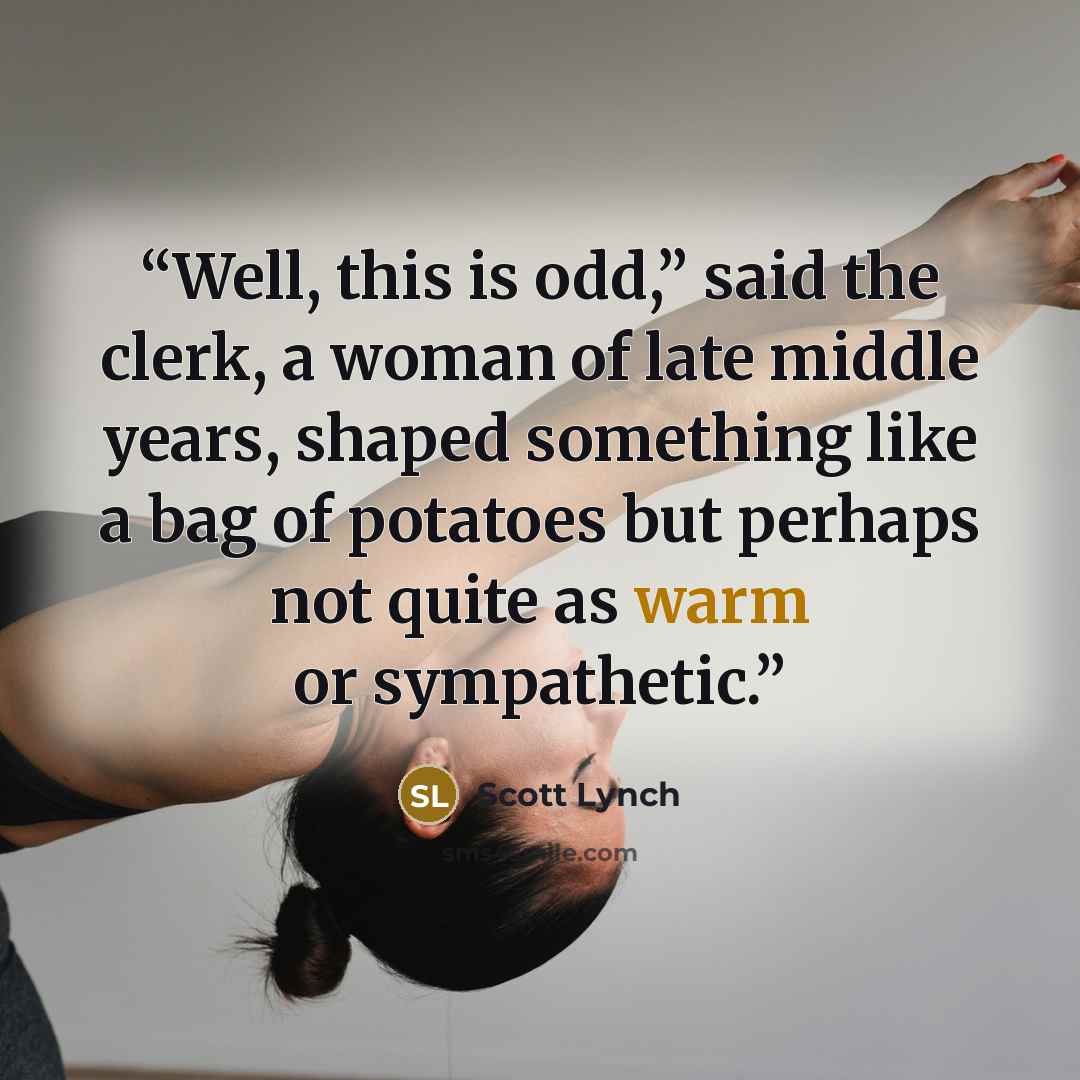“Well, this is odd,” said the clerk, a woman of late middle years, shaped something like a bag of potatoes but perhaps not quite as warm or sympathetic.” quote by Scott Lynch