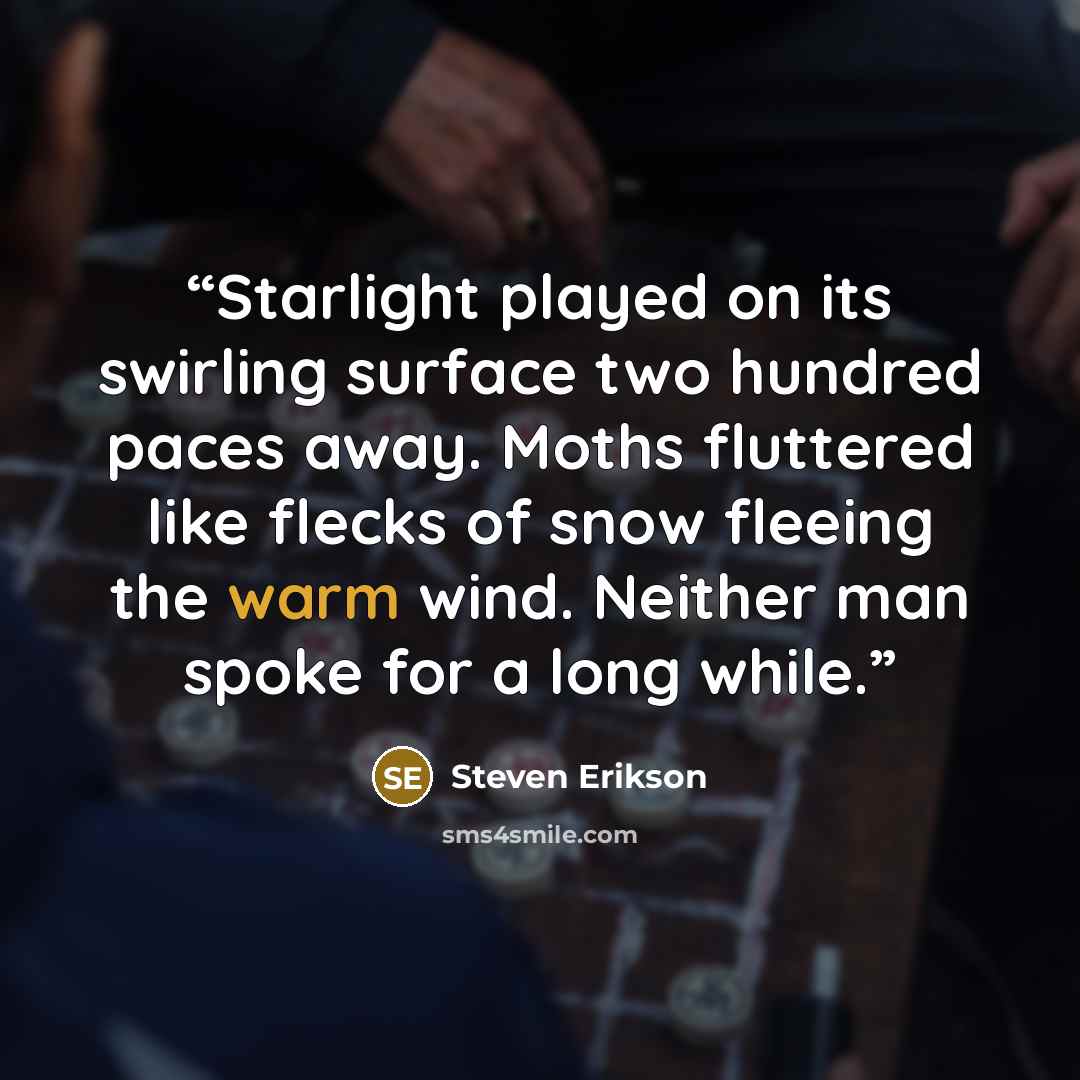 “Starlight played on its swirling surface two hundred paces away. Moths fluttered like flecks of snow fleeing the warm wind. Neither man spoke for a long while.” quote by Steven Erikson