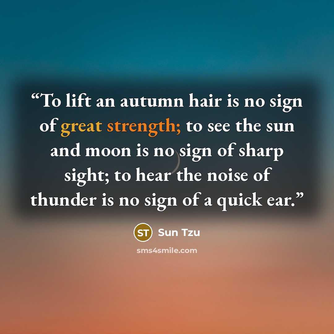 “To lift an autumn hair is no sign of great strength; to see the sun and moon is no sign of sharp sight; to hear the noise of thunder is no sign of a quick ear.” quote by Sun Tzu