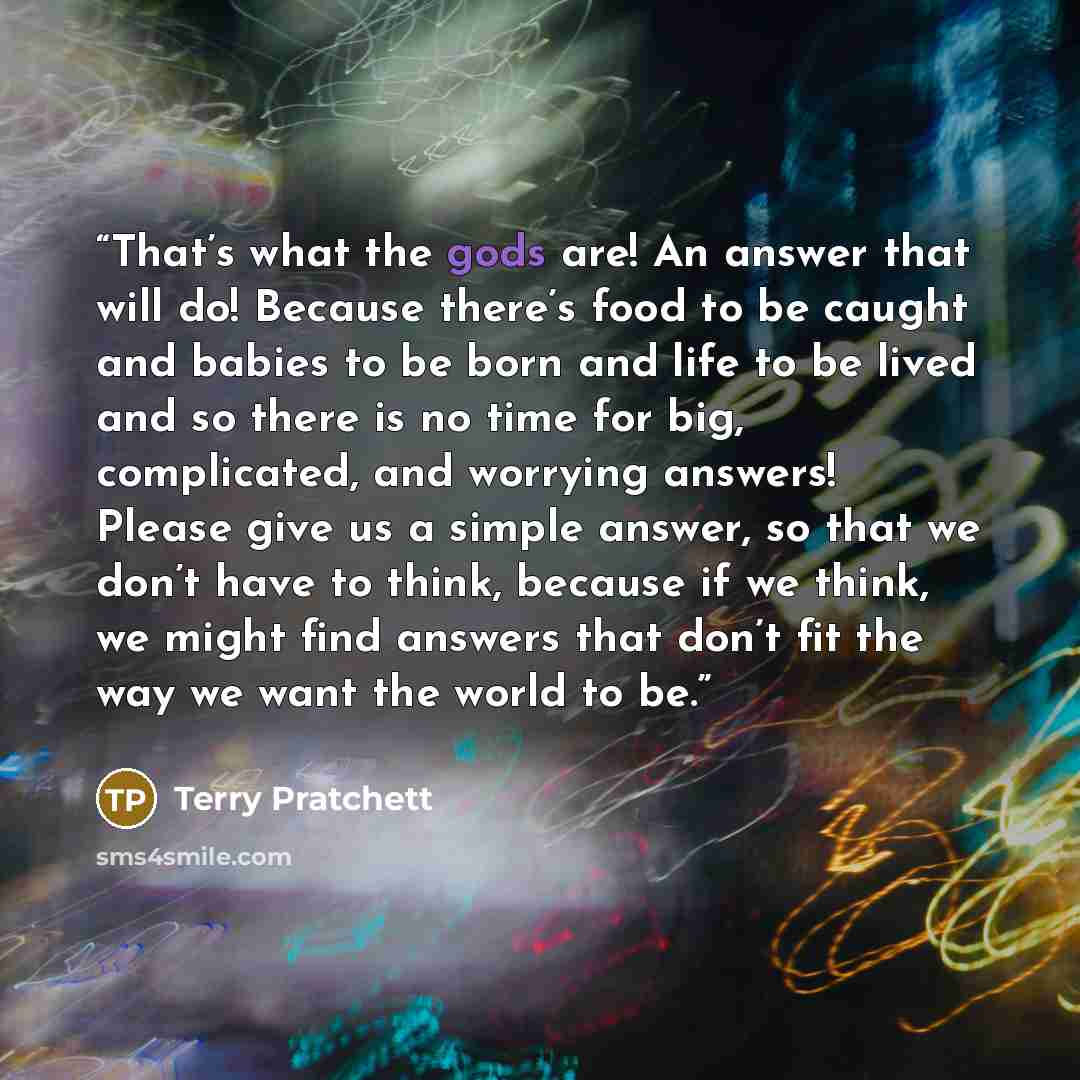 “That’s what the gods are! An answer that will do! Because there’s food to be caught and babies to be born and life to be lived and so there is no time for big, complicated, and worrying answers! Please give us a simple answer, so that we don’t have to think, because if we think, we might find…” quote by Terry Pratchett