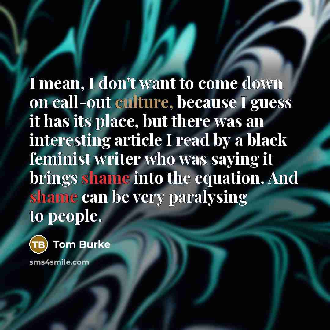 “I mean, I don't want to come down on call-out culture, because I guess it has its place, but there was an interesting article I read by a black feminist writer who was saying it brings shame into the equation. And shame can be very paralysing to people.” quote by Tom Burke