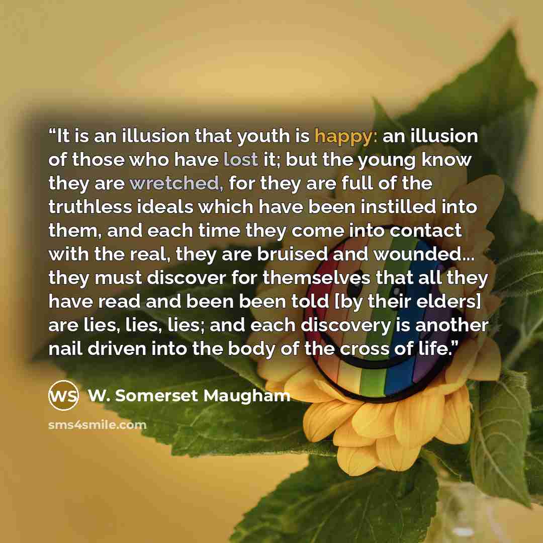 “It is an illusion that youth is happy: an illusion of those who have lost it; but the young know they are wretched, for they are full of the truthless ideals which have been instilled into them, and each time they come into contact with the real, they are bruised and wounded... they must discover…” quote by W. Somerset Maugham