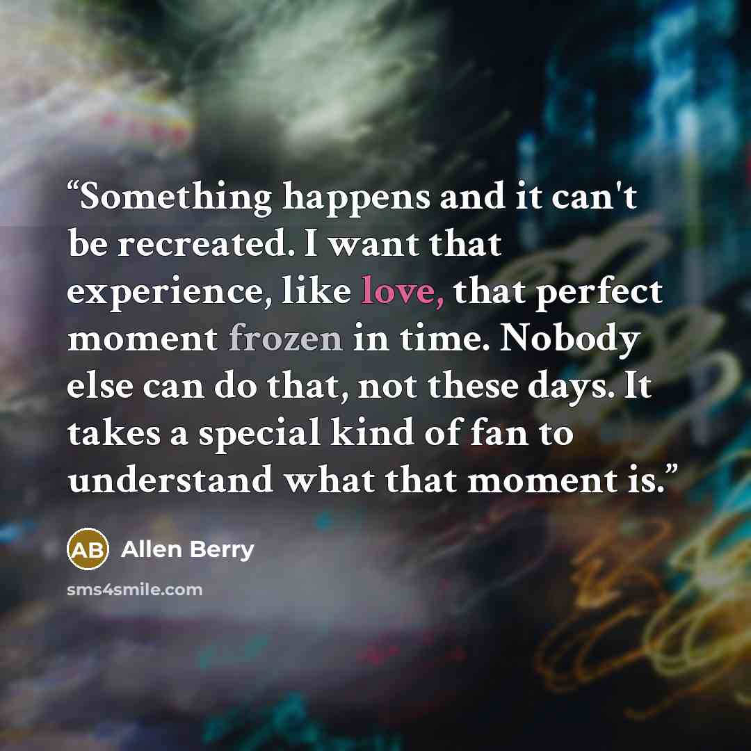 “Something happens and it can't be recreated. I want that experience, like love, that perfect moment frozen in time. Nobody else can do that, not these days. It takes a special kind of fan to understand what that moment is.” quote by Allen Berry
