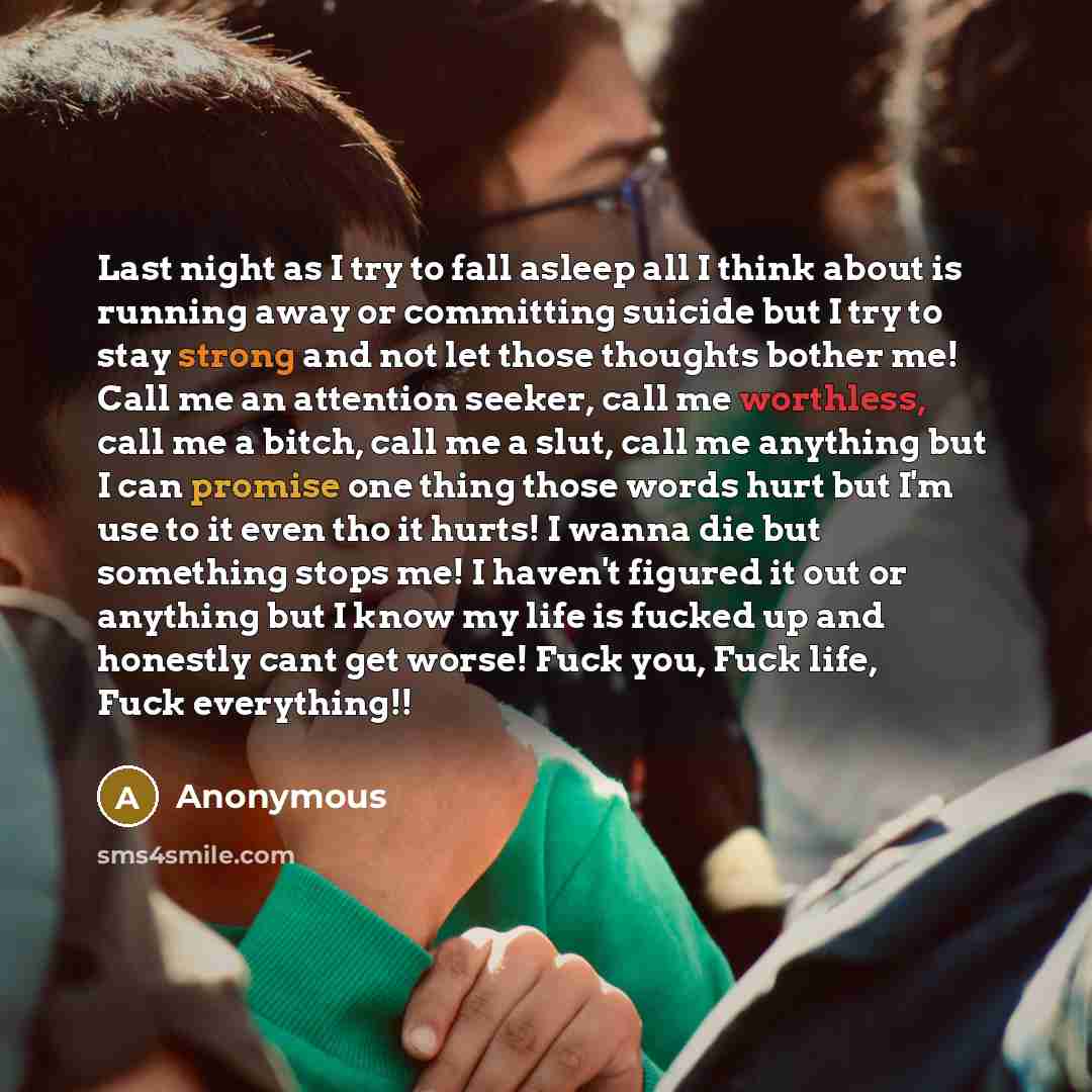 “Last night as I try to fall asleep all I think about is running away or committing suicide but I try to stay strong and not let those thoughts bother me! Call me an attention seeker, call me worthless, call me a bitch, call me a slut, call me anything but I can promise one thing those words hurt…” quote by Anonymous