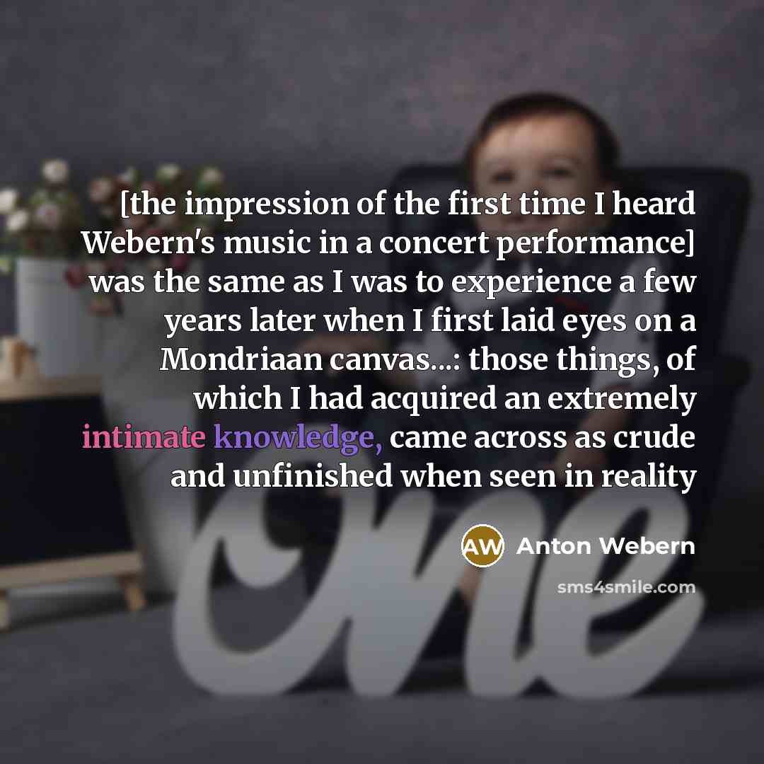 “[the impression of the first time I heard Webern's music in a concert performance] was the same as I was to experience a few years later when I first laid eyes on a Mondriaan canvas...: those things, of which I had acquired an extremely intimate knowledge, came across as crude and unfinished when…” quote by Anton Webern