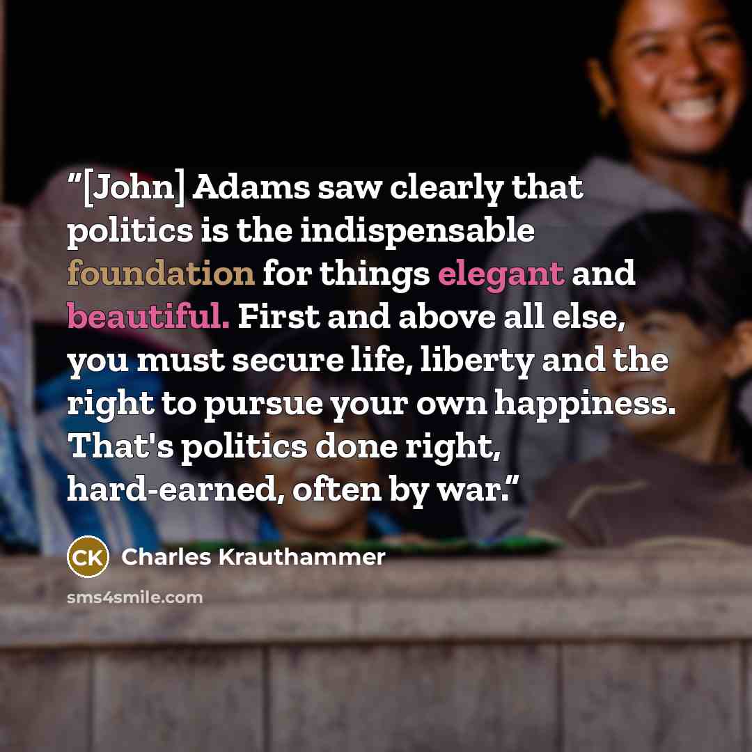 “[John] Adams saw clearly that politics is the indispensable foundation for things elegant and beautiful. First and above all else, you must secure life, liberty and the right to pursue your own happiness. That's politics done right, hard-earned, often by war.” quote by Charles Krauthammer