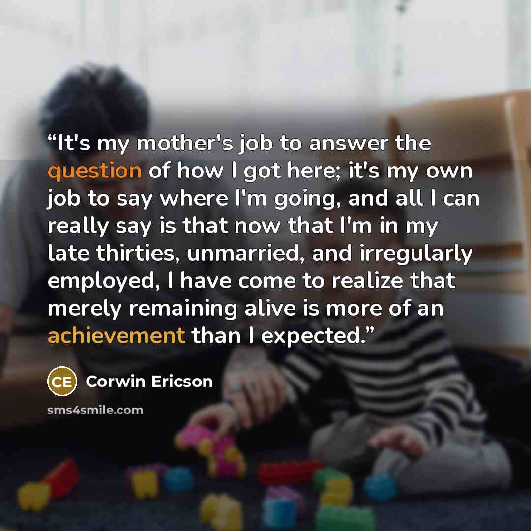 “It's my mother's job to answer the question of how I got here; it's my own job to say where I'm going, and all I can really say is that now that I'm in my late thirties, unmarried, and irregularly employed, I have come to realize that merely remaining alive is more of an achievement than I expected.” quote by Corwin Ericson