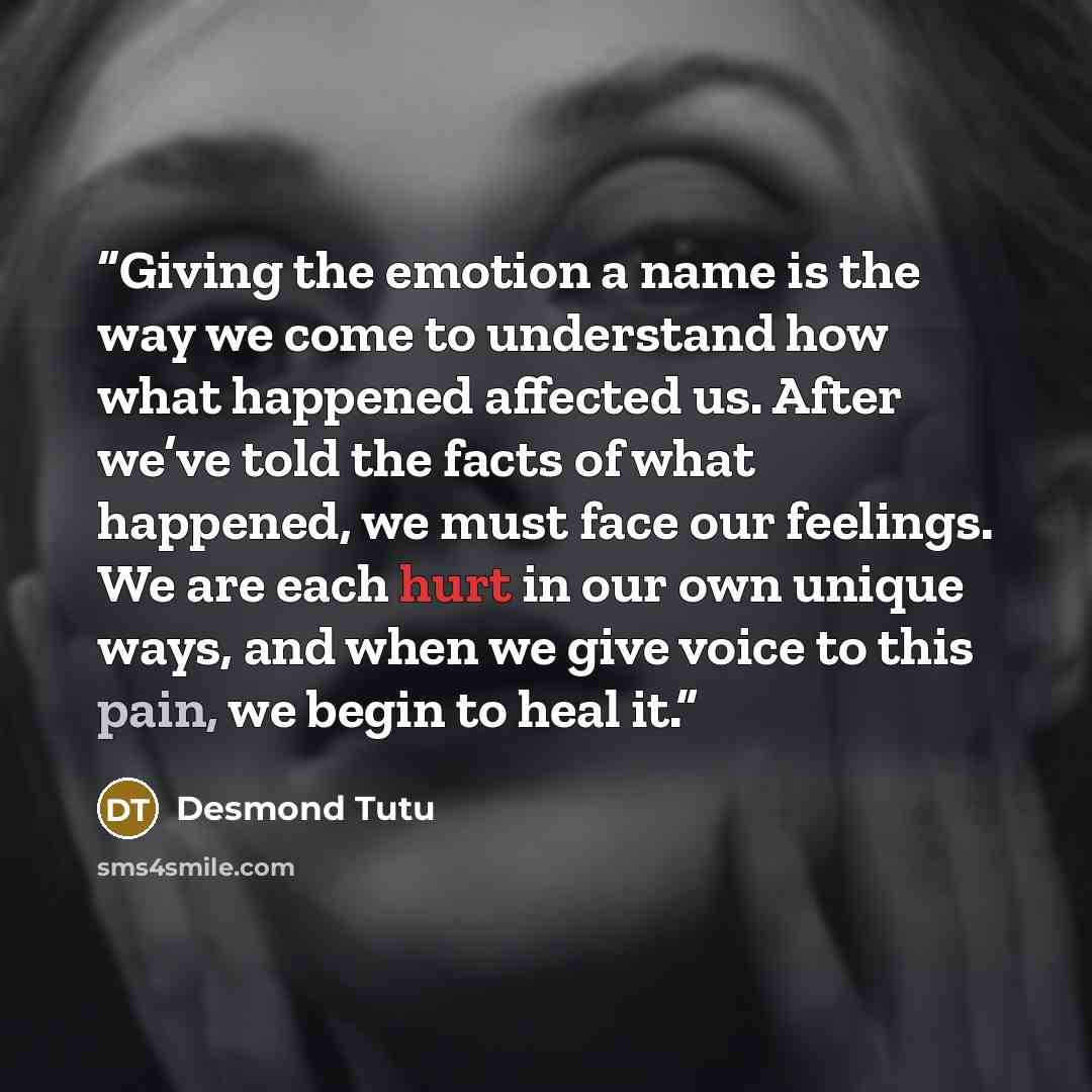 “Giving the emotion a name is the way we come to understand how what happened affected us. After we’ve told the facts of what happened, we must face our feelings. We are each hurt in our own unique ways, and when we give voice to this pain, we begin to heal it.” quote by Desmond Tutu
