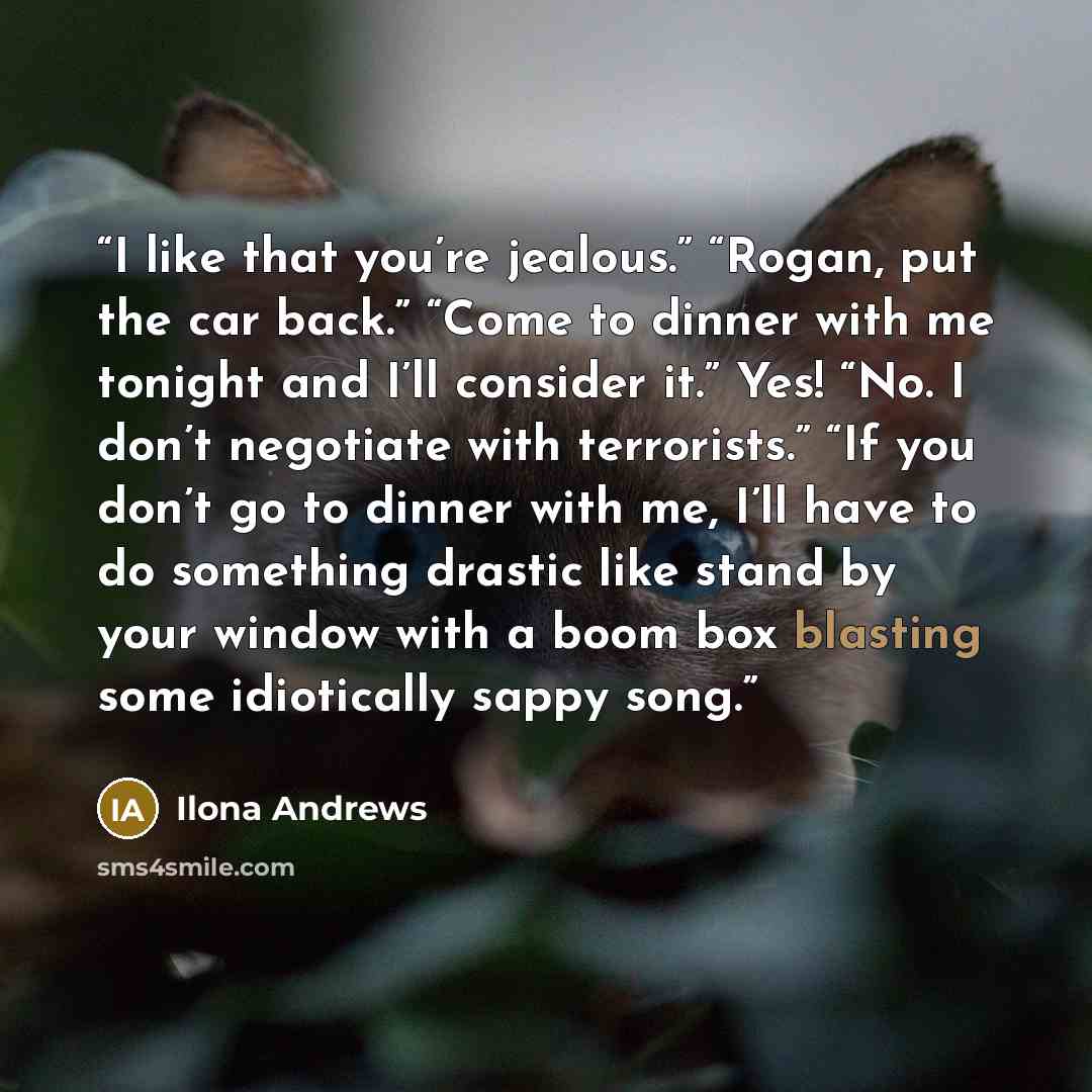 “I like that you’re jealous.” “Rogan, put the car back.” “Come to dinner with me tonight and I’ll consider it.” Yes! “No. I don’t negotiate with terrorists.” “If you don’t go to dinner with me, I’ll have to do something drastic like stand by your window with a boom box blasting some idiotically…” quote by Ilona Andrews