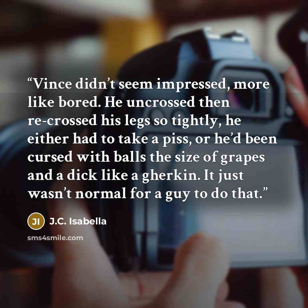 “Vince didn’t seem impressed, more like bored. He uncrossed then re-crossed his legs so tightly, he either had to take a piss, or he’d been cursed with balls the size of grapes and a dick like a gherkin. It just wasn’t normal for a guy to do that.” quote by J.C. Isabella