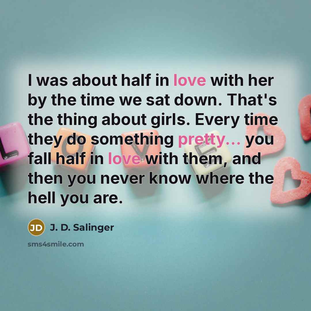 “I was about half in love with her by the time we sat down. That's the thing about girls. Every time they do something pretty... you fall half in love with them, and then you never know where the hell you are.” quote by J. D. Salinger