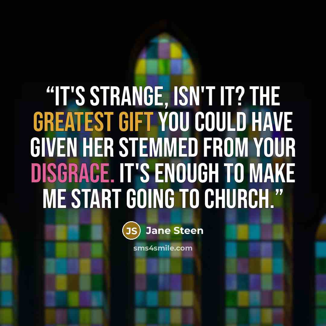 “It's strange, isn't it? The greatest gift you could have given her stemmed from your disgrace. It's enough to make me start going to church.” quote by Jane Steen