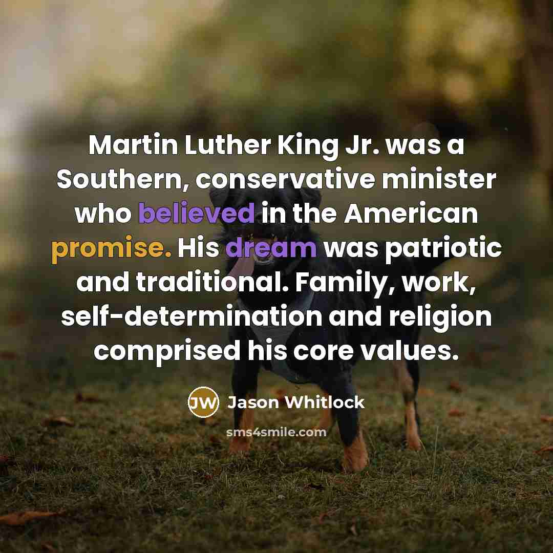 “Martin Luther King Jr. was a Southern, conservative minister who believed in the American promise. His dream was patriotic and traditional. Family, work, self-determination and religion comprised his core values.” quote by Jason Whitlock
