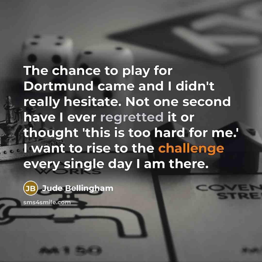 “The chance to play for Dortmund came and I didn't really hesitate. Not one second have I ever regretted it or thought 'this is too hard for me.' I want to rise to the challenge every single day I am there.” quote by Jude Bellingham