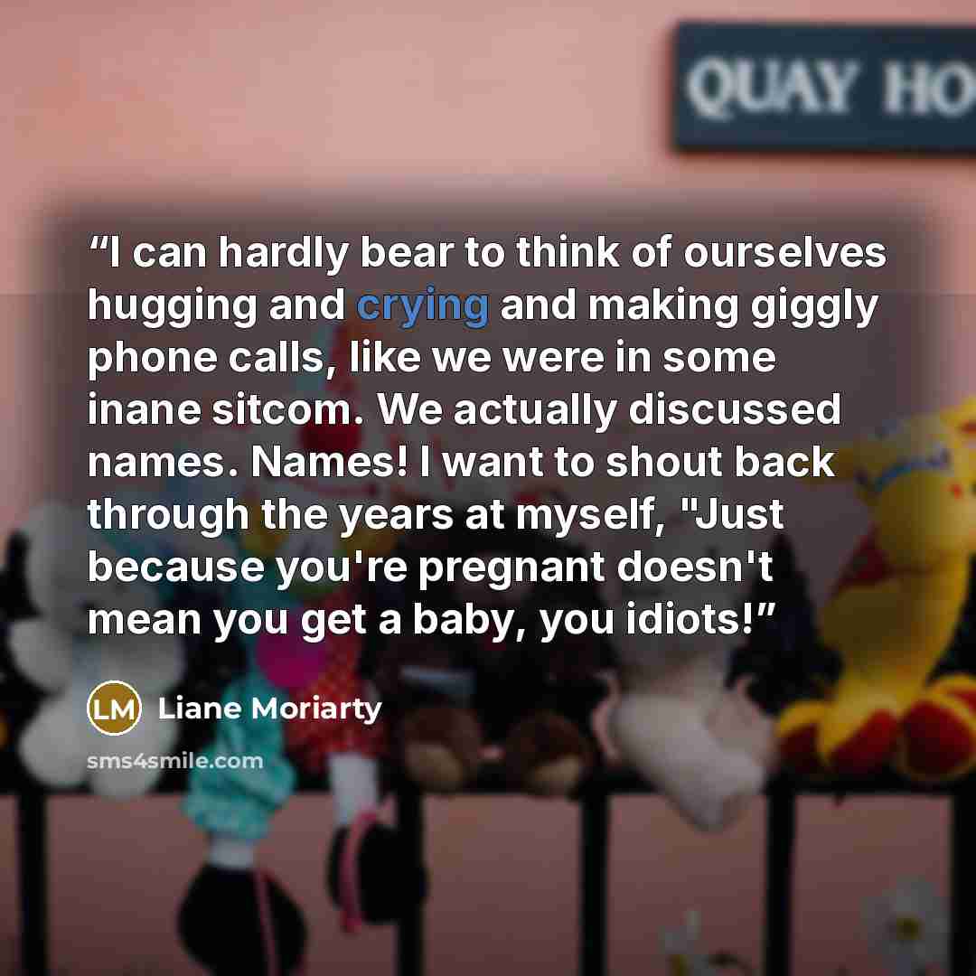 “I can hardly bear to think of ourselves hugging and crying and making giggly phone calls, like we were in some inane sitcom. We actually discussed names. Names! I want to shout back through the years at myself, "Just because you're pregnant doesn't mean you get a baby, you idiots!” quote by Liane Moriarty