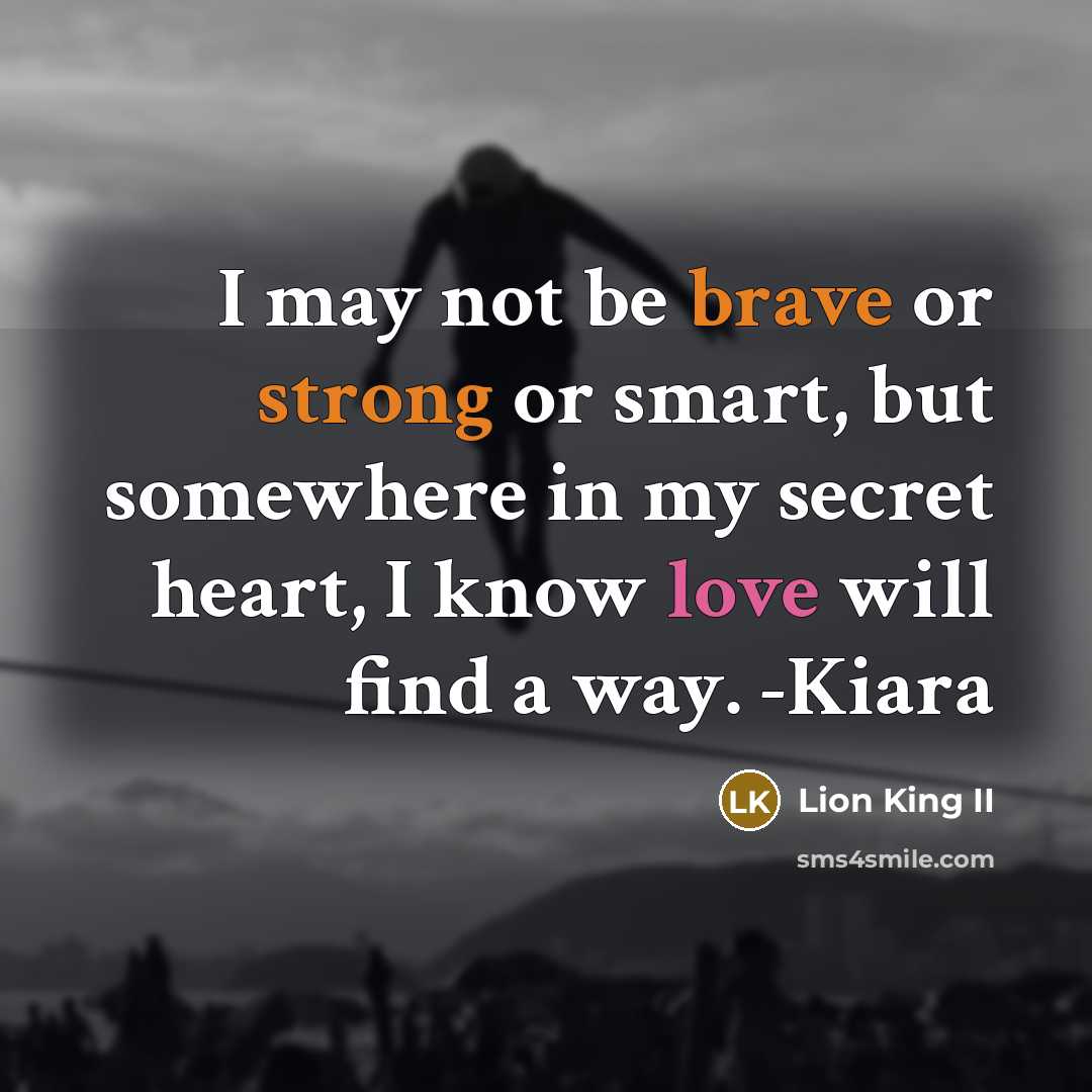 “I may not be brave or strong or smart, but somewhere in my secret heart, I know love will find a way. -Kiara” quote by Lion King II