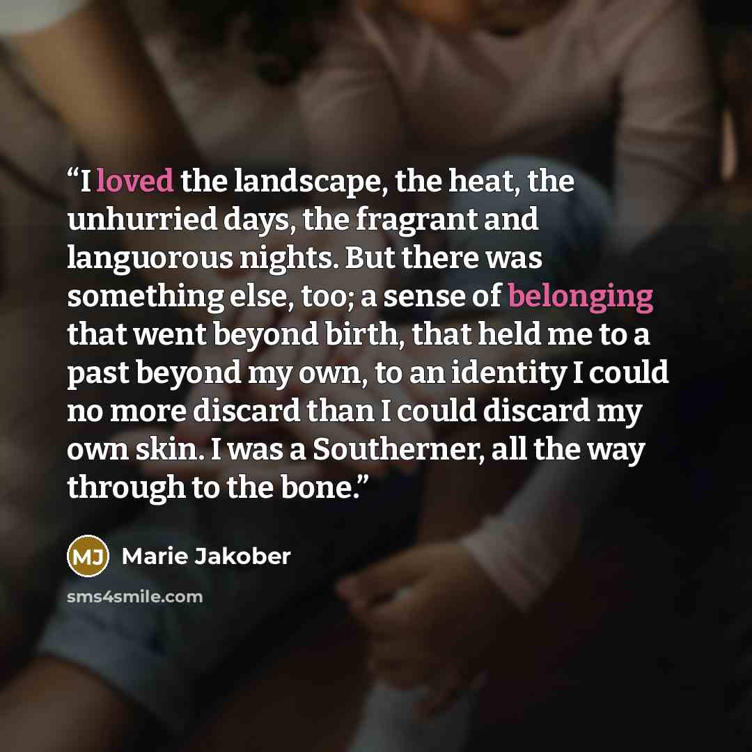 “I loved the landscape, the heat, the unhurried days, the fragrant and languorous nights. But there was something else, too; a sense of belonging that went beyond birth, that held me to a past beyond my own, to an identity I could no more discard than I could discard my own skin. I was a…” quote by Marie Jakober