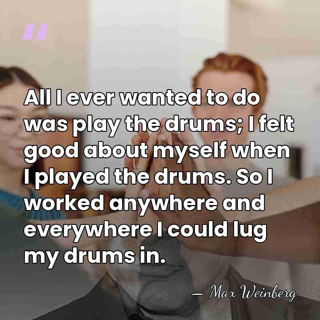 All I ever wanted to do was play the drums; I felt&hellip; - Max Weinberg