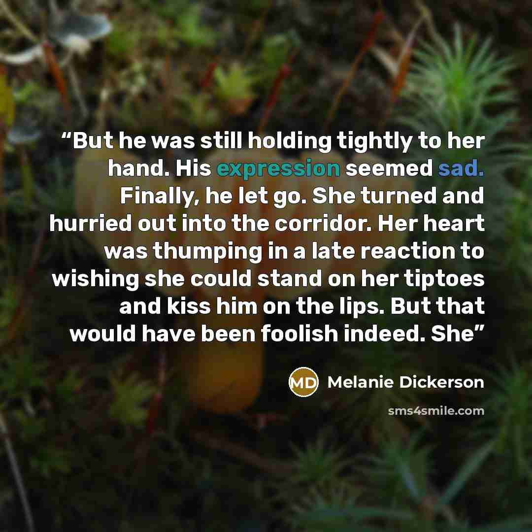 “But he was still holding tightly to her hand. His expression seemed sad. Finally, he let go. She turned and hurried out into the corridor. Her heart was thumping in a late reaction to wishing she could stand on her tiptoes and kiss him on the lips. But that would have been foolish indeed. She” quote by Melanie Dickerson