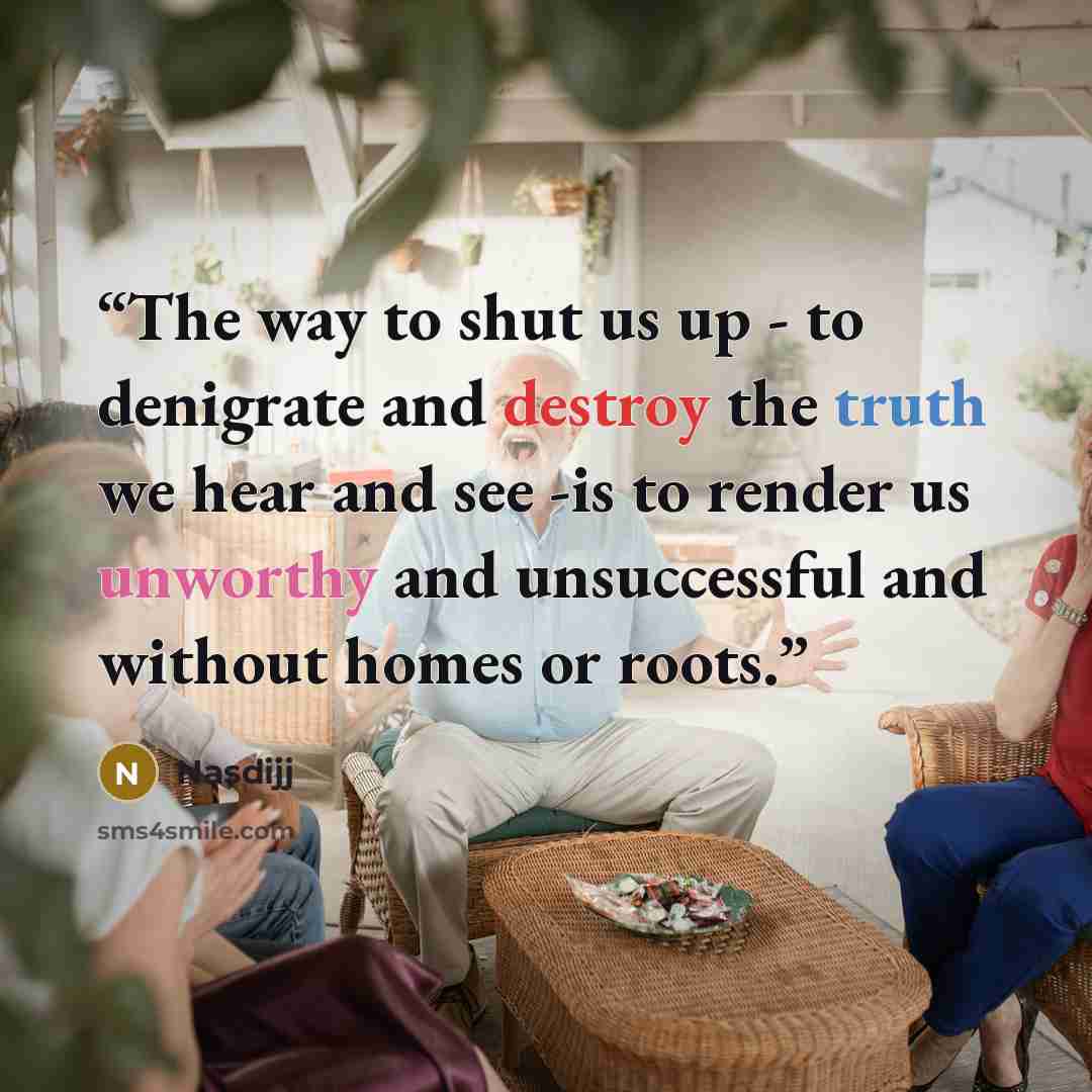 “The way to shut us up - to denigrate and destroy the truth we hear and see -is to render us unworthy and unsuccessful and without homes or roots.” quote by Nasdijj