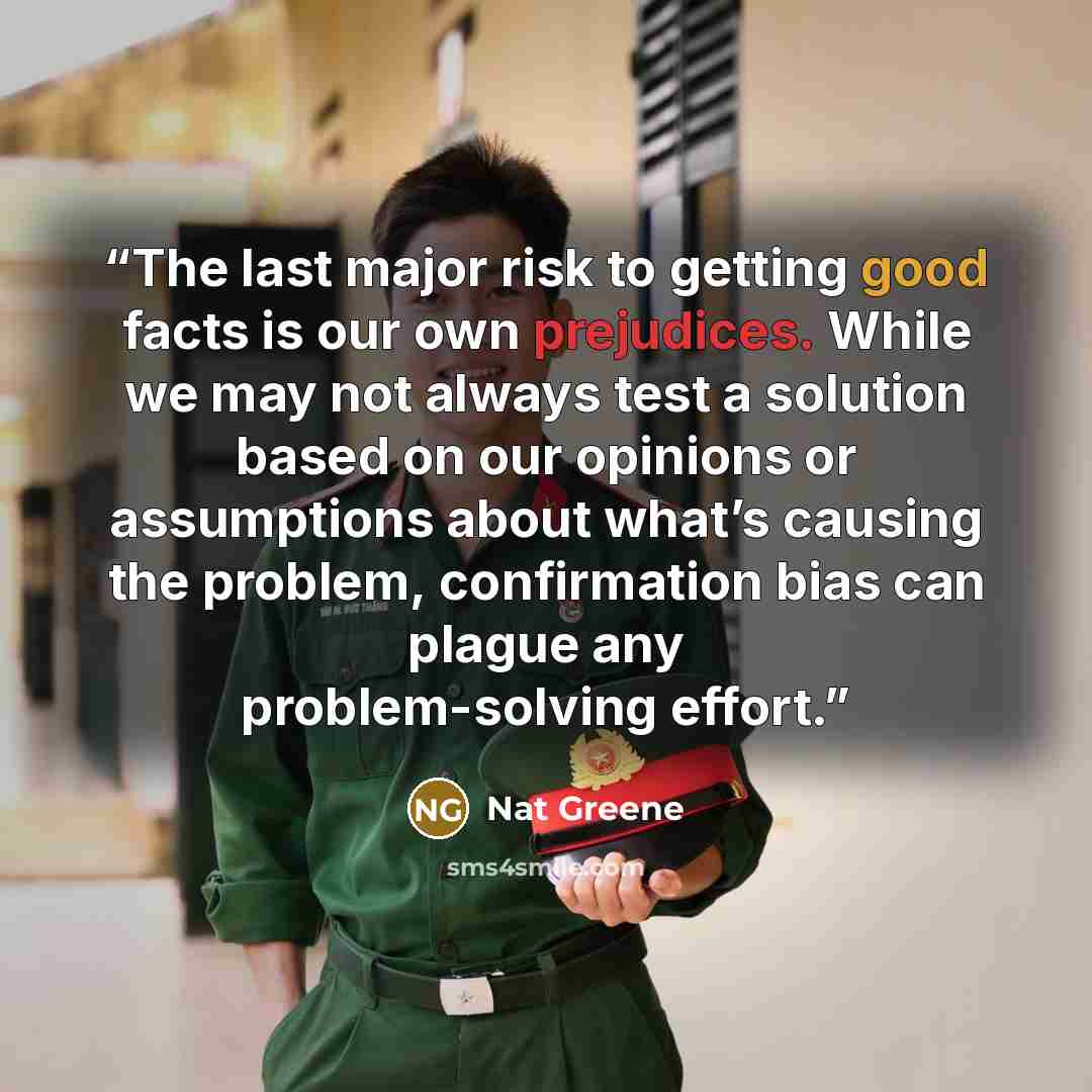 “The last major risk to getting good facts is our own prejudices. While we may not always test a solution based on our opinions or assumptions about what’s causing the problem, confirmation bias can plague any problem-solving effort.” quote by Nat Greene