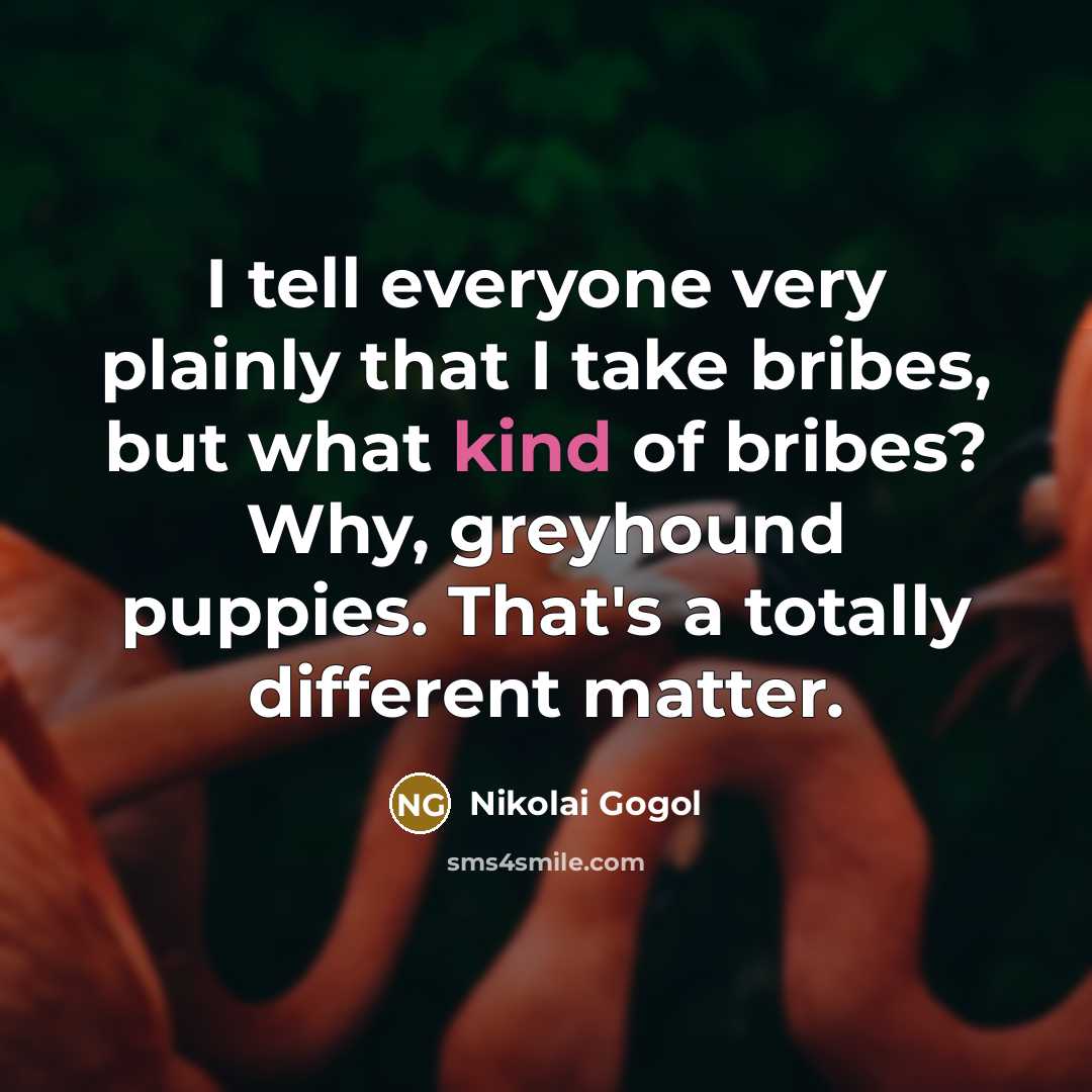 “I tell everyone very plainly that I take bribes, but what kind of bribes? Why, greyhound puppies. That's a totally different matter.” quote by Nikolai Gogol